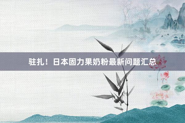 驻扎！日本固力果奶粉最新问题汇总
